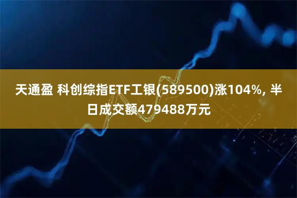 天通盈 科创综指ETF工银(589500)涨104%, 半日成交额479488万元