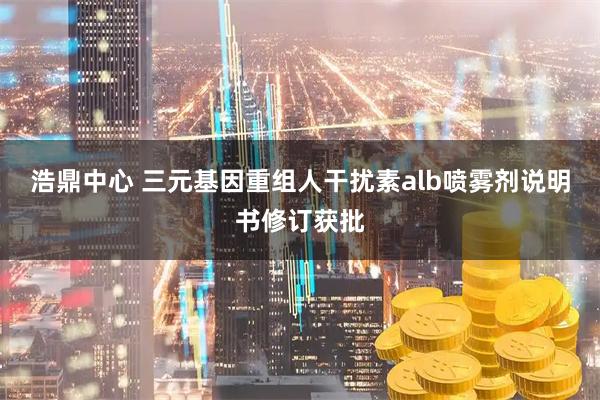 浩鼎中心 三元基因重组人干扰素alb喷雾剂说明书修订获批