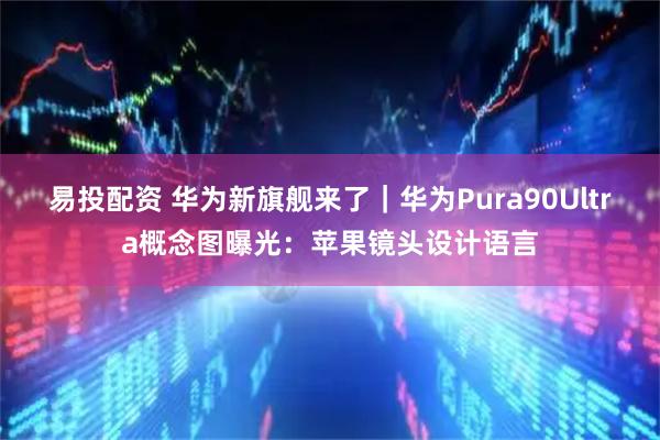 易投配资 华为新旗舰来了｜华为Pura90Ultra概念图曝光：苹果镜头设计语言