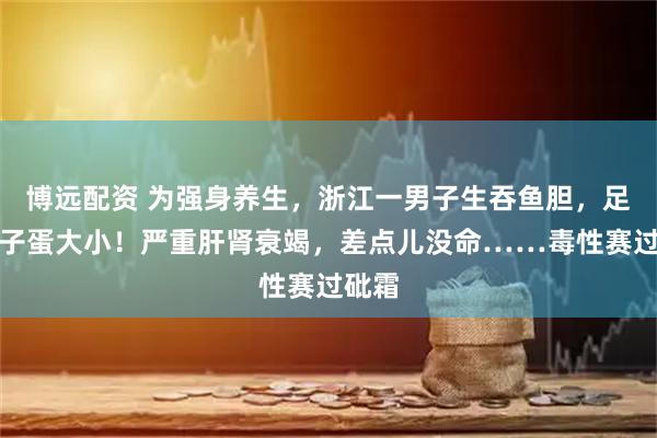 博远配资 为强身养生，浙江一男子生吞鱼胆，足有鸽子蛋大小！严重肝肾衰竭，差点儿没命……毒性赛过砒霜