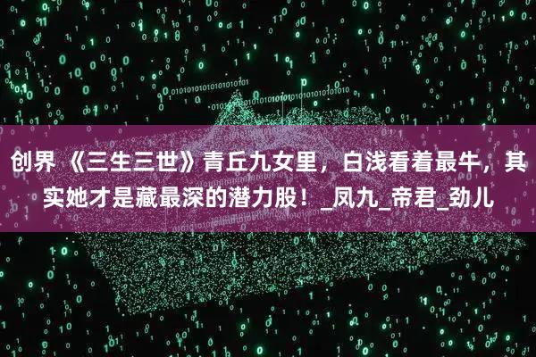 创界 《三生三世》青丘九女里，白浅看着最牛，其实她才是藏最深的潜力股！_凤九_帝君_劲儿