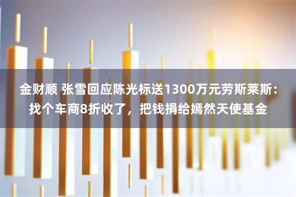 金财顺 张雪回应陈光标送1300万元劳斯莱斯：找个车商8折收了，把钱捐给嫣然天使基金