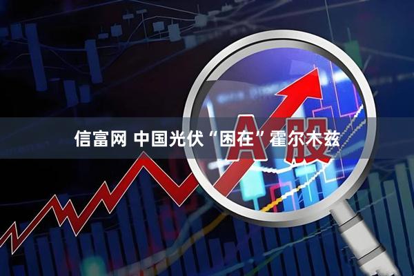 信富网 中国光伏“困在”霍尔木兹