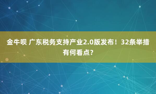 金牛呗 广东税务支持产业2.0版发布！32条举措有何看点？