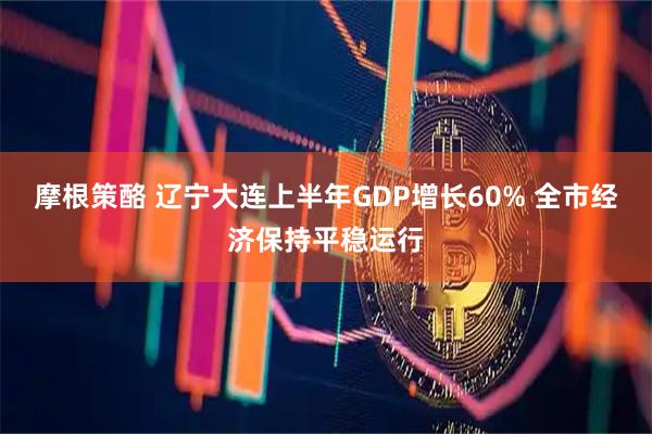 摩根策酪 辽宁大连上半年GDP增长60% 全市经济保持平稳运行