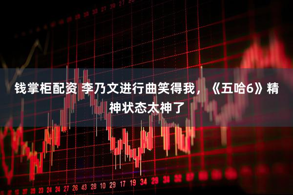 钱掌柜配资 李乃文进行曲笑得我，《五哈6》精神状态太神了