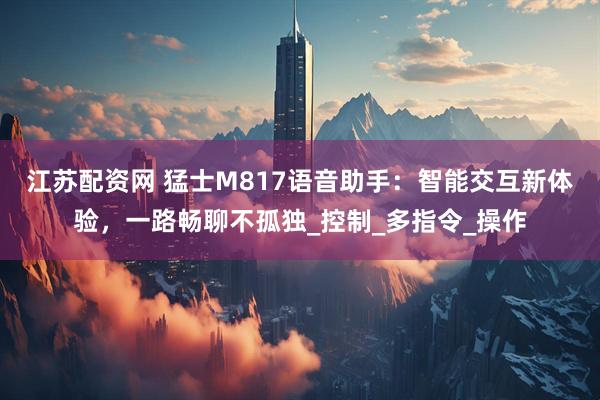 江苏配资网 猛士M817语音助手：智能交互新体验，一路畅聊不孤独_控制_多指令_操作