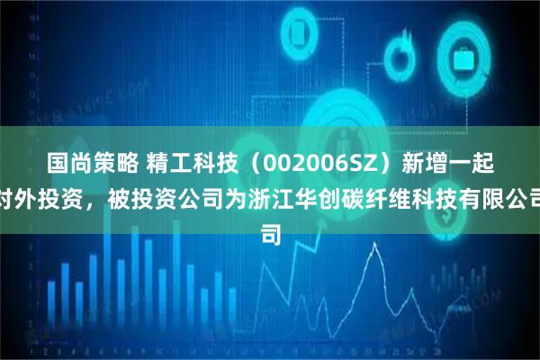 国尚策略 精工科技（002006SZ）新增一起对外投资，被投资公司为浙江华创碳纤维科技有限公司