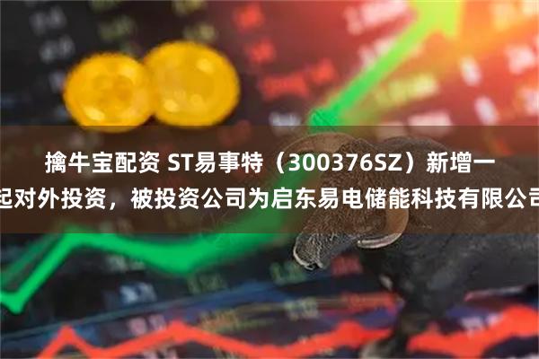 擒牛宝配资 ST易事特(300376SZ)新增一起对外投资,被投资公司为启东易电储能科技有限公司